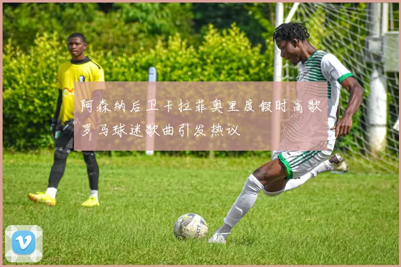 阿森纳后卫卡拉菲奥里度假时高歌罗马球迷歌曲引发热议
