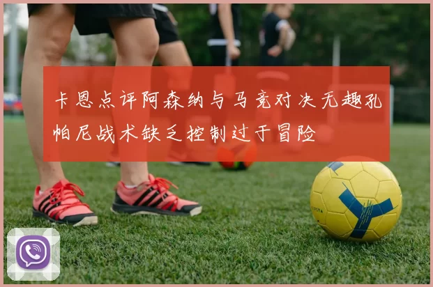 卡恩点评阿森纳与马竞对决无趣孔帕尼战术缺乏控制过于冒险