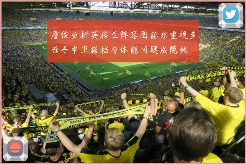 詹俊分析英格兰阵容图赫尔重视多面手中卫搭档与体能问题成隐忧