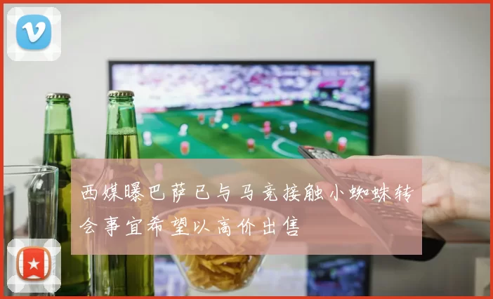 西媒曝巴萨已与马竞接触小蜘蛛转会事宜希望以高价出售