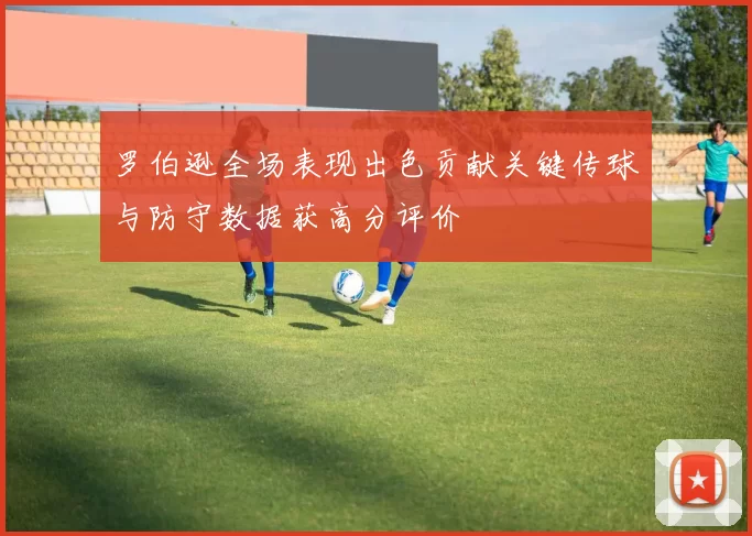 罗伯逊全场表现出色贡献关键传球与防守数据获高分评价