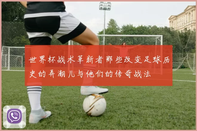 世界杯战术革新者那些改变足球历史的弄潮儿与他们的传奇战法
