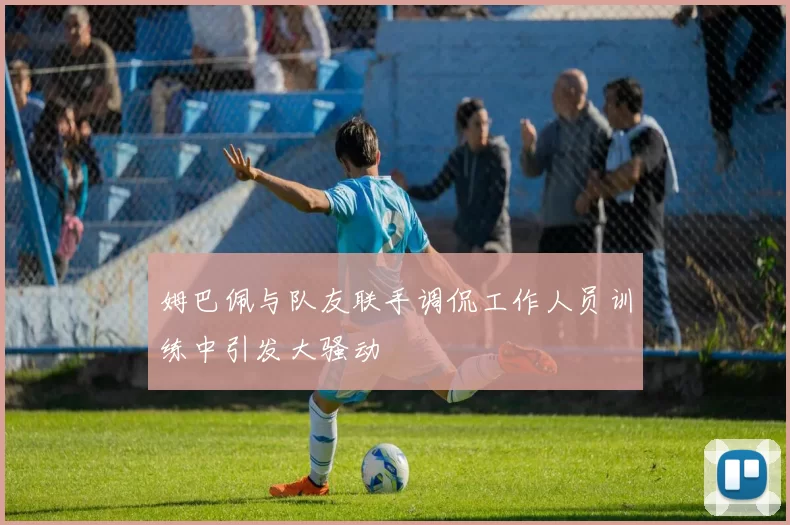 姆巴佩与队友联手调侃工作人员训练中引发大骚动