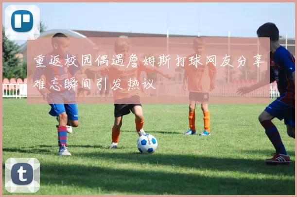 重返校园偶遇詹姆斯打球网友分享难忘瞬间引发热议