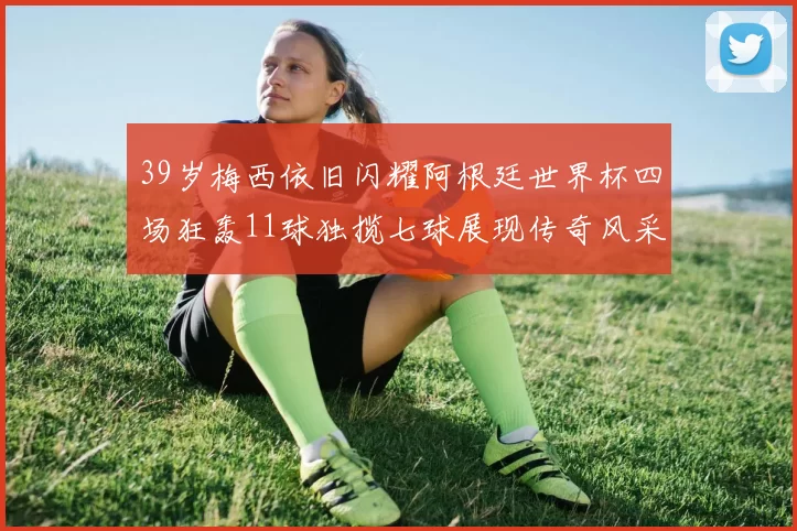 39岁梅西依旧闪耀阿根廷世界杯四场狂轰11球独揽七球展现传奇风采