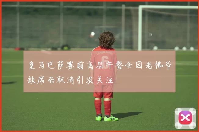 皇马巴萨赛前高层午餐会因老佛爷缺席而取消引发关注