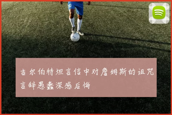 吉尔伯特坦言信中对詹姆斯的诅咒言辞愚蠢深感后悔