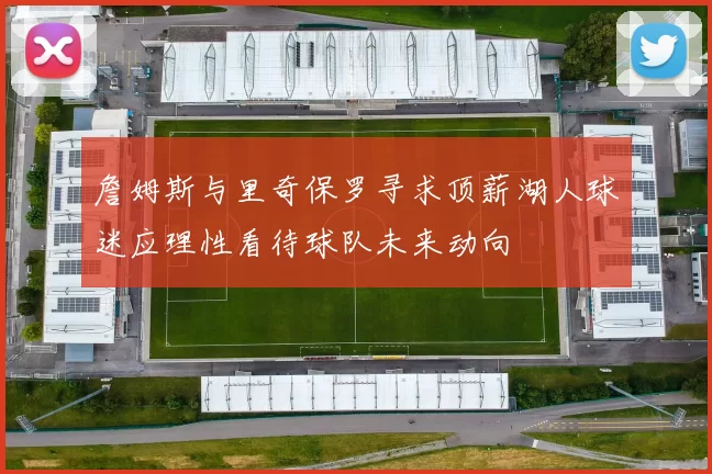 詹姆斯与里奇保罗寻求顶薪湖人球迷应理性看待球队未来动向