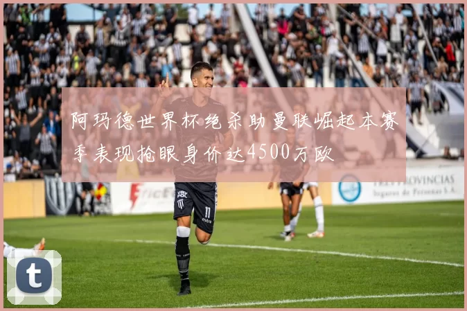 阿玛德世界杯绝杀助曼联崛起本赛季表现抢眼身价达4500万欧