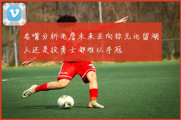 名嘴分析老詹未来去向称无论留湖人还是投勇士都难以夺冠