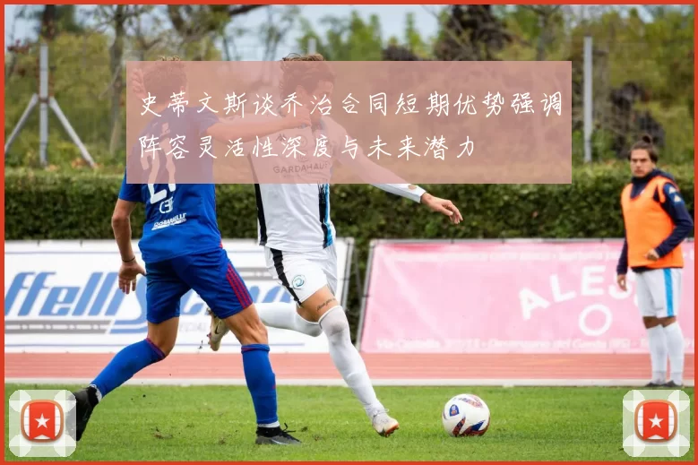 史蒂文斯谈乔治合同短期优势强调阵容灵活性深度与未来潜力