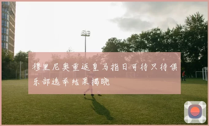 穆里尼奥重返皇马指日可待只待俱乐部选举结果揭晓