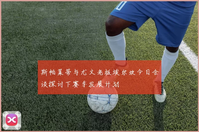 斯帕莱蒂与尤文老板埃尔坎今日会谈探讨下赛季发展计划