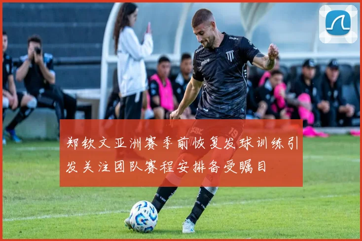 郑钦文亚洲赛季前恢复发球训练引发关注团队赛程安排备受瞩目