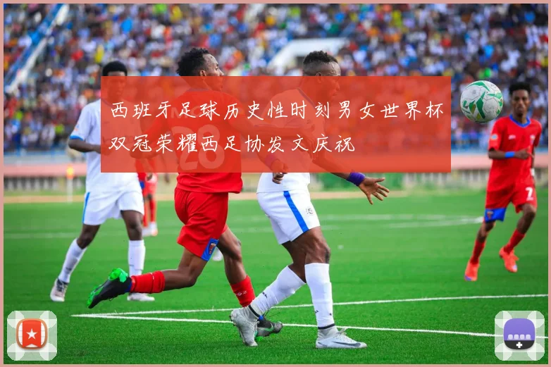 西班牙足球历史性时刻男女世界杯双冠荣耀西足协发文庆祝